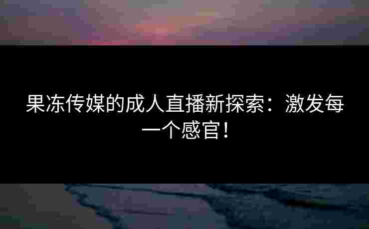 果冻传媒的成人直播新探索:激发每一个感官! 果冻传媒的成人直播新探索:激发每一个感官!