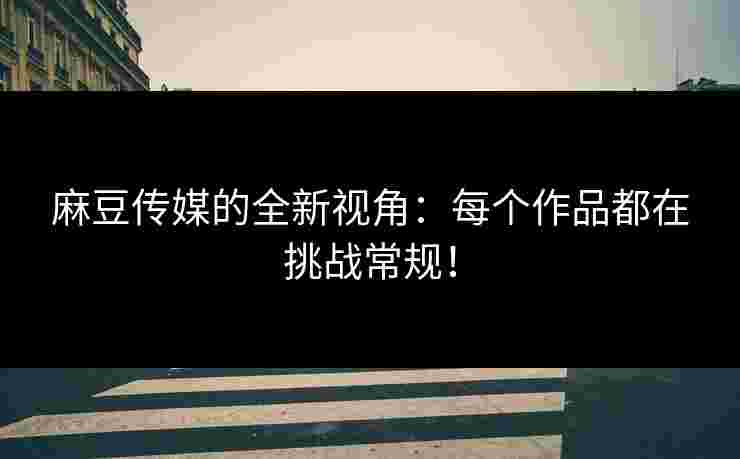 麻豆传媒的全新视角：每个作品都在挑战常规！
