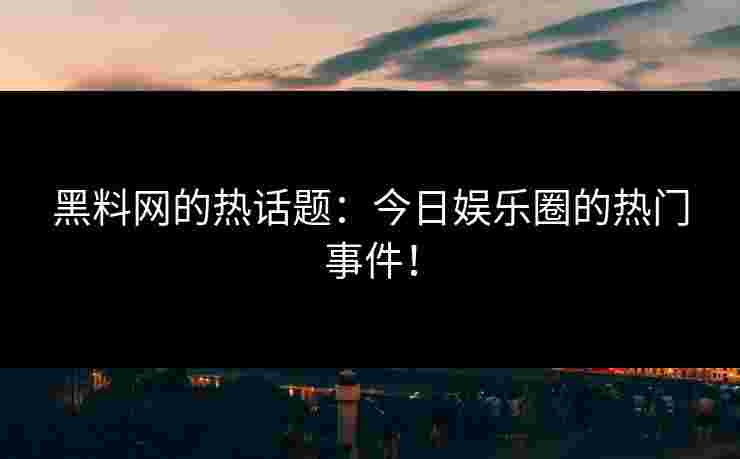 黑料网的热话题：今日娱乐圈的热门事件！
