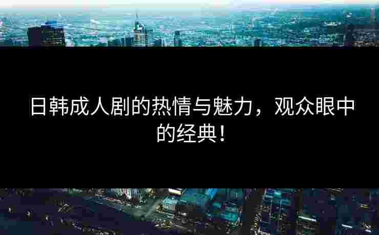 日韩成人剧的热情与魅力，观众眼中的经典！