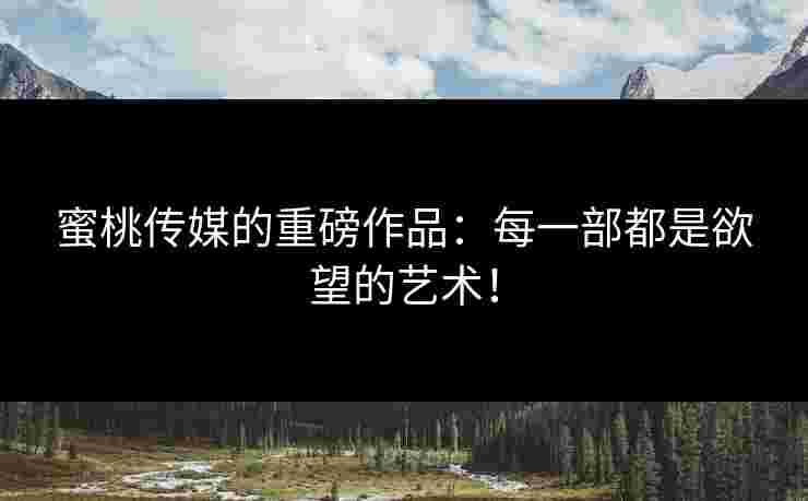 蜜桃传媒的重磅作品:每一部都是欲望的艺术! 蜜桃传媒的重磅作品:每一部都是欲望的艺术!