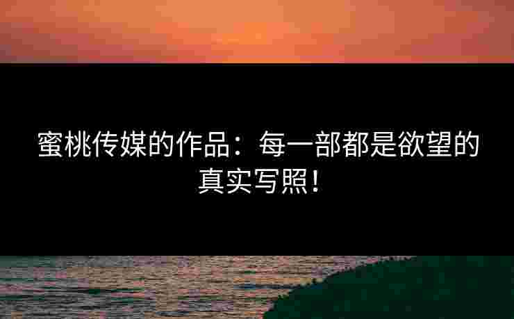 蜜桃传媒的作品：每一部都是欲望的真实写照！