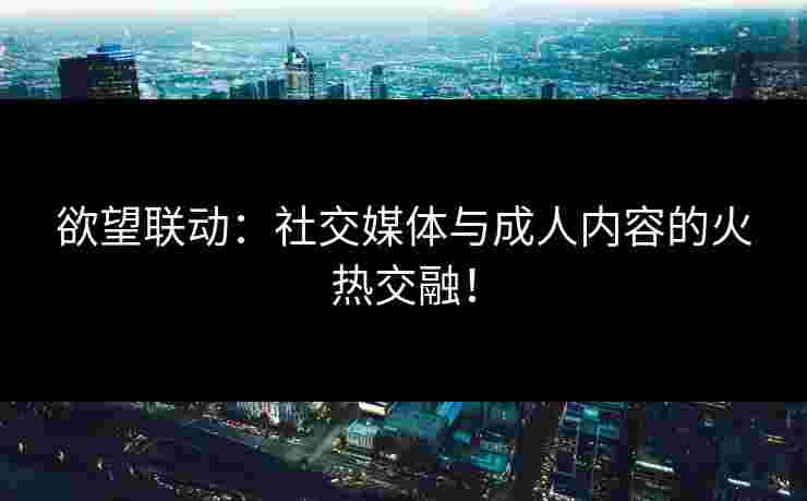 欲望联动：社交媒体与成人内容的火热交融！