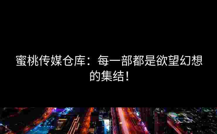 蜜桃传媒仓库：每一部都是欲望幻想的集结！