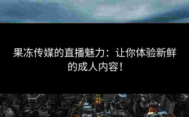 果冻传媒的直播魅力：让你体验新鲜的成人内容！