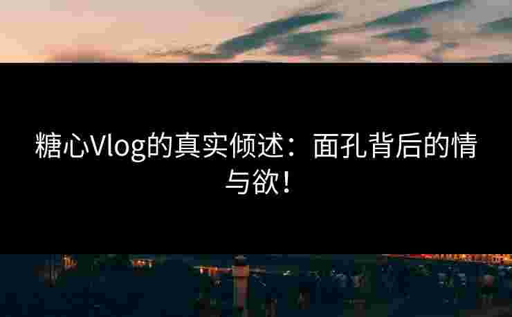 糖心Vlog的真实倾述：面孔背后的情与欲！