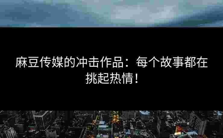 麻豆传媒的冲击作品：每个故事都在挑起热情！