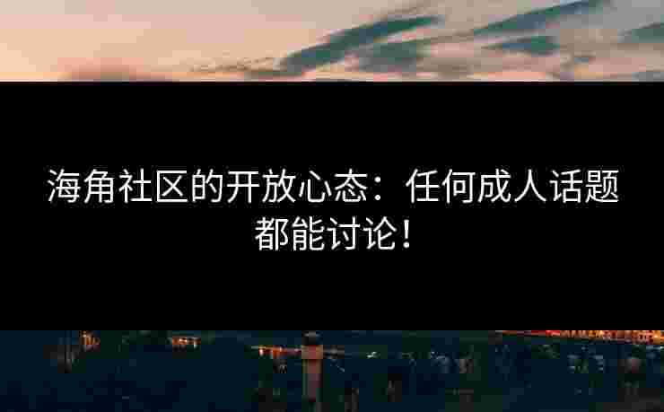 海角社区的开放心态：任何成人话题都能讨论！