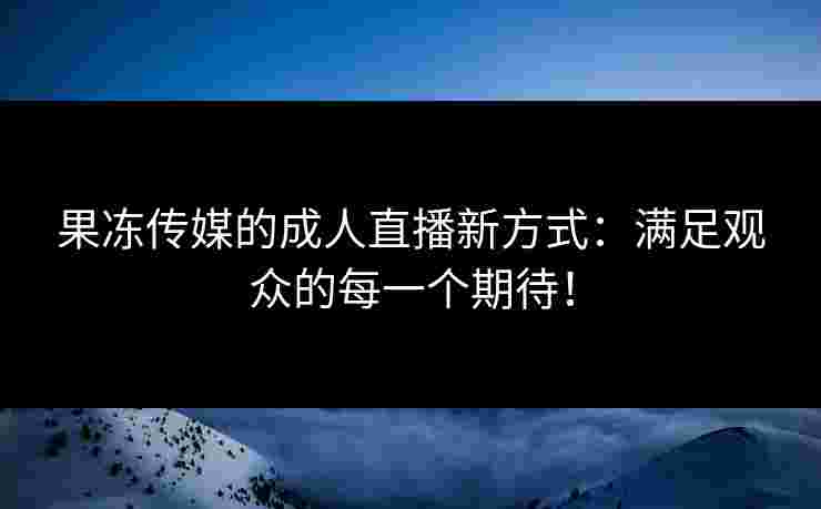 果冻传媒的成人直播新方式：满足观众的每一个期待！