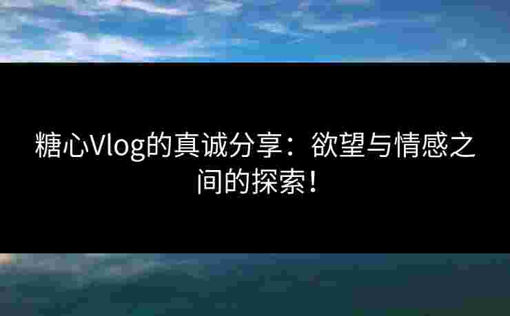 糖心Vlog的真诚分享：欲望与情感之间的探索！